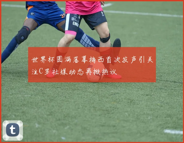 世界杯圆满落幕梅西首次发声引关注C罗社媒动态再掀热议