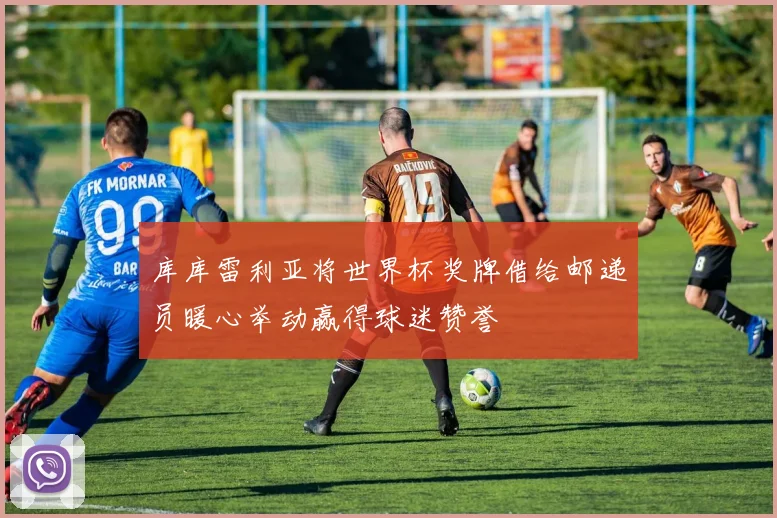 库库雷利亚将世界杯奖牌借给邮递员暖心举动赢得球迷赞誉
