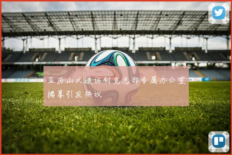 亚历山大造访耐克总部专属办公室揭幕引发热议