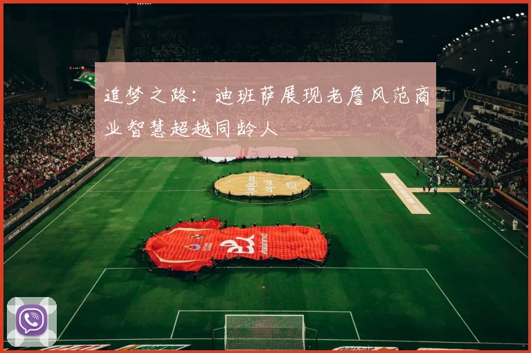追梦之路:迪班萨展现老詹风范商业智慧超越同龄人